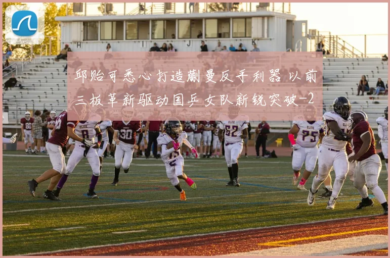 邱贻可悉心打造蒯曼反手利器 以前三板革新驱动国乒女队新锐突破