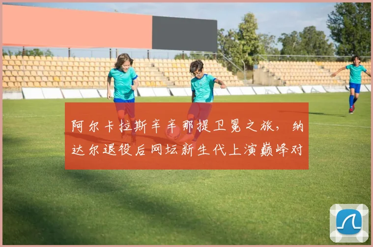 阿尔卡拉斯辛辛那提卫冕之旅，纳达尔退役后网坛新生代上演巅峰对决