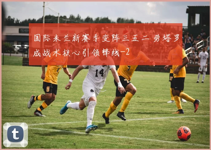 国际米兰新赛季变阵三五二 劳塔罗成战术核心引领锋线