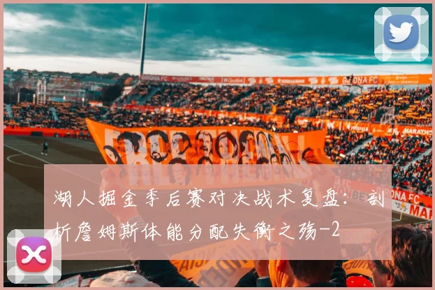 湖人掘金季后赛对决战术复盘:剖析詹姆斯体能分配失衡之殇
