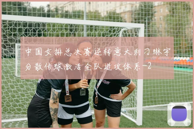 中国女排总决赛逆转意大利刁琳宇分散传球激活全队进攻体系