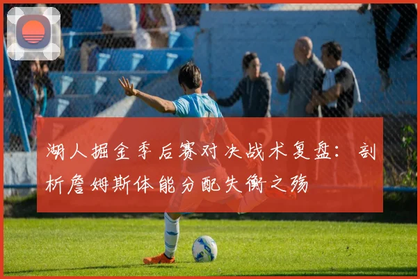 湖人掘金季后赛对决战术复盘：剖析詹姆斯体能分配失衡之殇