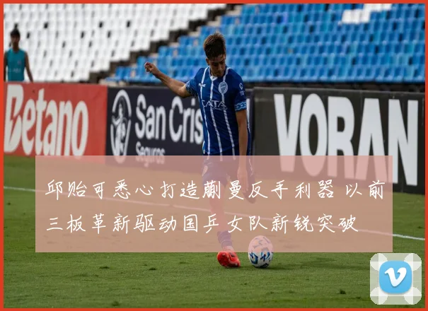 邱贻可悉心打造蒯曼反手利器 以前三板革新驱动国乒女队新锐突破