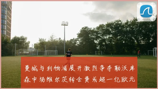 曼城与利物浦展开激烈争夺勒沃库森中场维尔茨转会费或超一亿欧元