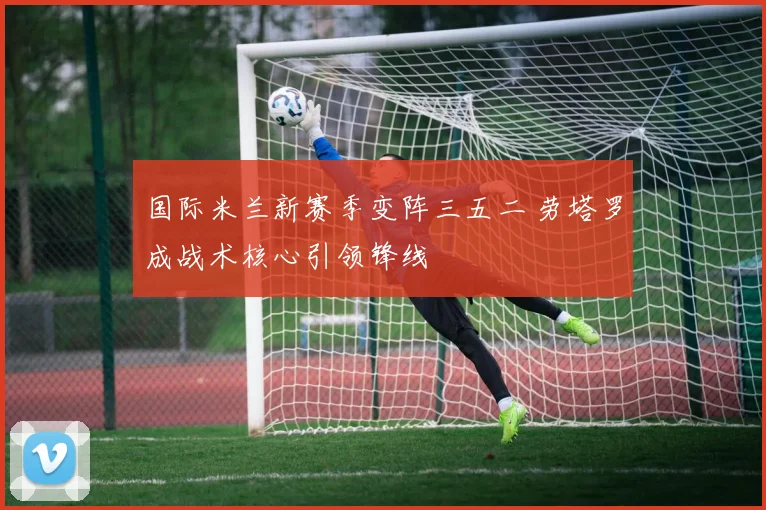 国际米兰新赛季变阵三五二 劳塔罗成战术核心引领锋线