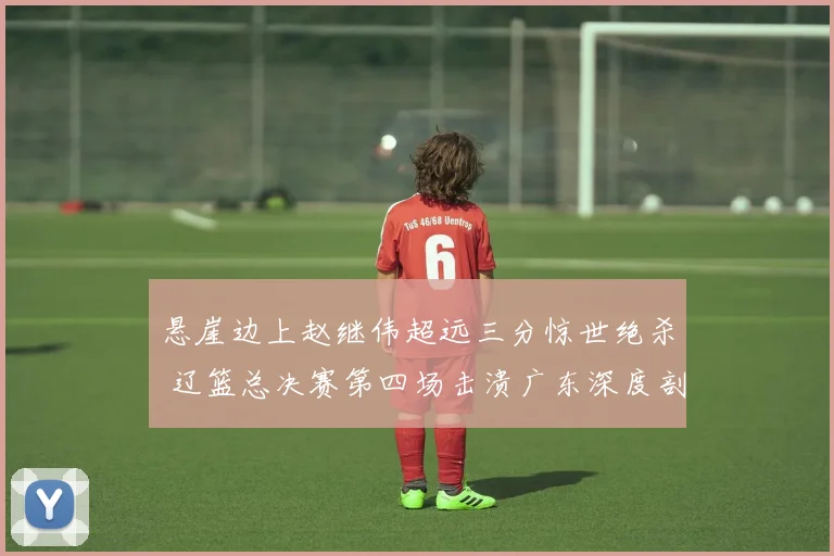 悬崖边上赵继伟超远三分惊世绝杀 辽篮总决赛第四场击溃广东深度剖析