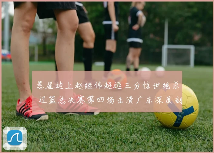 悬崖边上赵继伟超远三分惊世绝杀 辽篮总决赛第四场击溃广东深度剖析