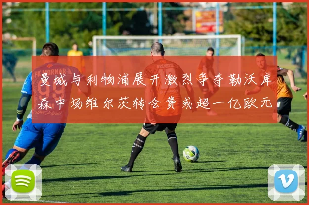 曼城与利物浦展开激烈争夺勒沃库森中场维尔茨转会费或超一亿欧元
